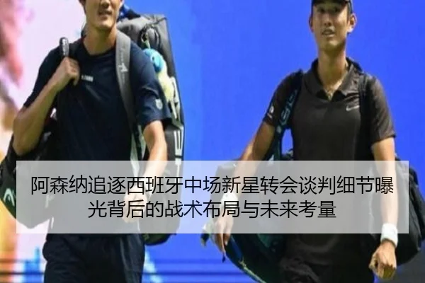 阿森纳追逐西班牙中场新星转会谈判细节曝光背后的战术布局与未来考量